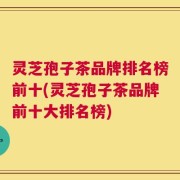 灵芝孢子茶品牌排名榜前十(灵芝孢子茶品牌前十大排名榜)