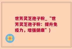 世芳灵芝孢子粉_“世芳灵芝孢子粉：提升免疫力，增强健康”)