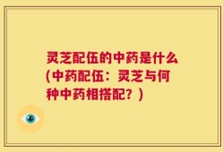 灵芝配伍的中药是什么(中药配伍：灵芝与何种中药相搭配？)