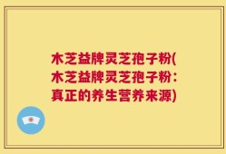 木芝益牌灵芝孢子粉(木芝益牌灵芝孢子粉：真正的养生营养来源)