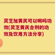 灵芝加黄芪可以喝吗功效(灵芝黄芪合剂的功效及饮用方法分享)