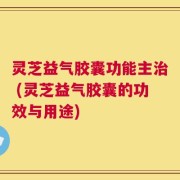 灵芝益气胶囊功能主治 (灵芝益气胶囊的功效与用途)