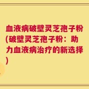 血液病破壁灵芝孢子粉(破壁灵芝孢子粉：助力血液病治疗的新选择)