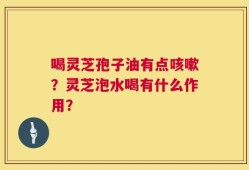 喝灵芝孢子油有点咳嗽？灵芝泡水喝有什么作用？