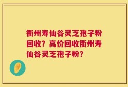 衢州寿仙谷灵芝孢子粉回收？高价回收衢州寿仙谷灵芝孢子粉？