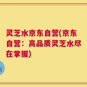 灵芝水京东自营(京东自营：高品质灵芝水尽在掌握)