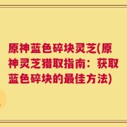 原神蓝色碎块灵芝(原神灵芝猎取指南：获取蓝色碎块的最佳方法)