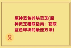 原神蓝色碎块灵芝(原神灵芝猎取指南：获取蓝色碎块的最佳方法)