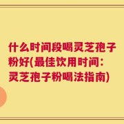 什么时间段喝灵芝孢子粉好(最佳饮用时间：灵芝孢子粉喝法指南)