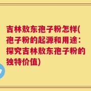 吉林敖东孢子粉怎样(孢子粉的起源和用途：探究吉林敖东孢子粉的独特价值)