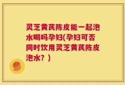 灵芝黄芪陈皮能一起泡水喝吗孕妇(孕妇可否同时饮用灵芝黄芪陈皮泡水？)