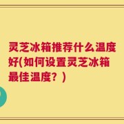 灵芝冰箱推荐什么温度好(如何设置灵芝冰箱最佳温度？)