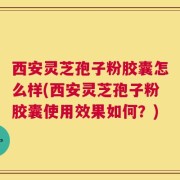 西安灵芝孢子粉胶囊怎么样(西安灵芝孢子粉胶囊使用效果如何？)