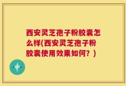 西安灵芝孢子粉胶囊怎么样(西安灵芝孢子粉胶囊使用效果如何？)