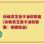 白杨灵芝孢子油软胶囊(白杨灵芝孢子油软胶囊：保健佳品)