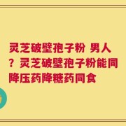 灵芝破壁孢子粉 男人？灵芝破壁孢子粉能同降压药降糖药同食