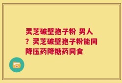 灵芝破壁孢子粉 男人？灵芝破壁孢子粉能同降压药降糖药同食