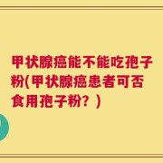 甲状腺癌能不能吃孢子粉(甲状腺癌患者可否食用孢子粉？)