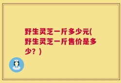 野生灵芝一斤多少元(野生灵芝一斤售价是多少？)
