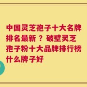 中国灵芝孢子十大名牌排名最新 ？破壁灵芝孢子粉十大品牌排行榜什么牌子好