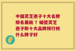 中国灵芝孢子十大名牌排名最新 ？破壁灵芝孢子粉十大品牌排行榜什么牌子好