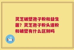 灵芝破壁孢子粉和益生菌？灵芝孢子粉头道粉和破壁有什么区别吗