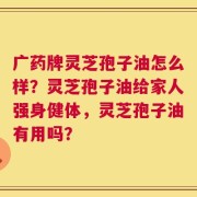 广药牌灵芝孢子油怎么样？灵芝孢子油给家人强身健体，灵芝孢子油有用吗？