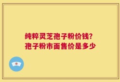纯粹灵芝孢子粉价钱？孢子粉市面售价是多少