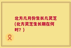 北方几月份生长几灵芝(北方灵芝生长期在何时？)