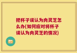 把杯子误认为肉灵芝怎么办(如何应对将杯子误认为肉灵芝的情况)