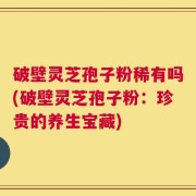 破壁灵芝孢子粉稀有吗(破壁灵芝孢子粉：珍贵的养生宝藏)