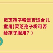 灵芝孢子粉是否适合儿童用(灵芝孢子粉可否给孩子服用？)