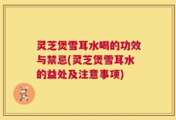 灵芝煲雪耳水喝的功效与禁忌(灵芝煲雪耳水的益处及注意事项)