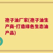 孢子油厂家(孢子油生产商-打造绿色生态油产品)
