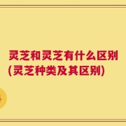 灵芝和灵芝有什么区别(灵芝种类及其区别)