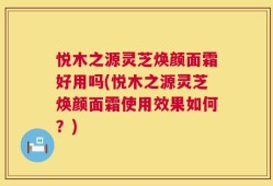 悦木之源灵芝焕颜面霜好用吗(悦木之源灵芝焕颜面霜使用效果如何？)