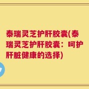 泰瑞灵芝护肝胶囊(泰瑞灵芝护肝胶囊：呵护肝脏健康的选择)