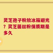 灵芝孢子粉放冰箱避光？灵芝菌丝粉保质期是多久