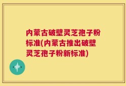 内蒙古破壁灵芝孢子粉标准(内蒙古推出破壁灵芝孢子粉新标准)