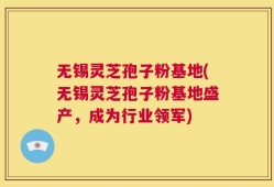 无锡灵芝孢子粉基地(无锡灵芝孢子粉基地盛产，成为行业领军)