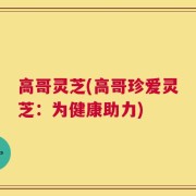 高哥灵芝(高哥珍爱灵芝：为健康助力)