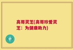 高哥灵芝(高哥珍爱灵芝：为健康助力)