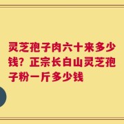 灵芝孢子肉六十来多少钱？正宗长白山灵芝孢子粉一斤多少钱
