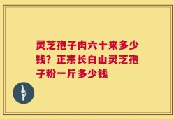灵芝孢子肉六十来多少钱？正宗长白山灵芝孢子粉一斤多少钱