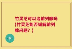 竹灵芝可以治前列腺吗(竹灵芝能否缓解前列腺问题？)