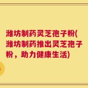 潍坊制药灵芝孢子粉(潍坊制药推出灵芝孢子粉，助力健康生活)