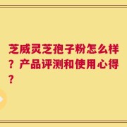 芝威灵芝孢子粉怎么样？产品评测和使用心得？