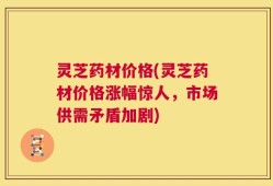 灵芝药材价格(灵芝药材价格涨幅惊人，市场供需矛盾加剧)