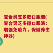 复合灵芝多糖口服液(复合灵芝多糖口服液：增强免疫力，保健养生神器)