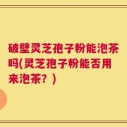 破壁灵芝孢子粉能泡茶吗(灵芝孢子粉能否用来泡茶？)